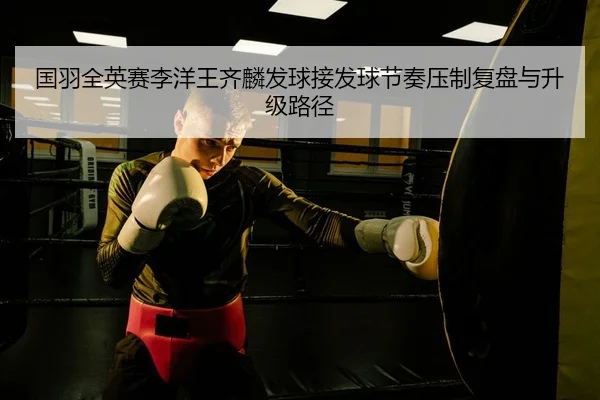 国羽全英赛李洋王齐麟发球接发球节奏压制复盘与升级路径